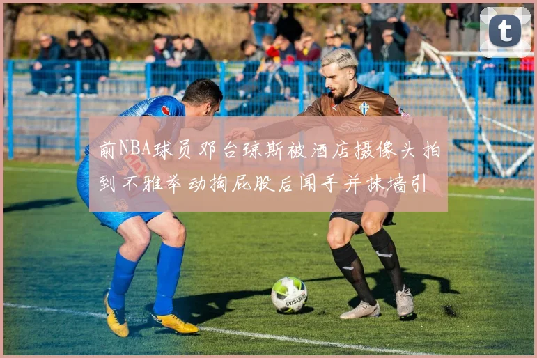 前NBA球员邓台琼斯被酒店摄像头拍到不雅举动掏屁股后闻手并抹墙引热议