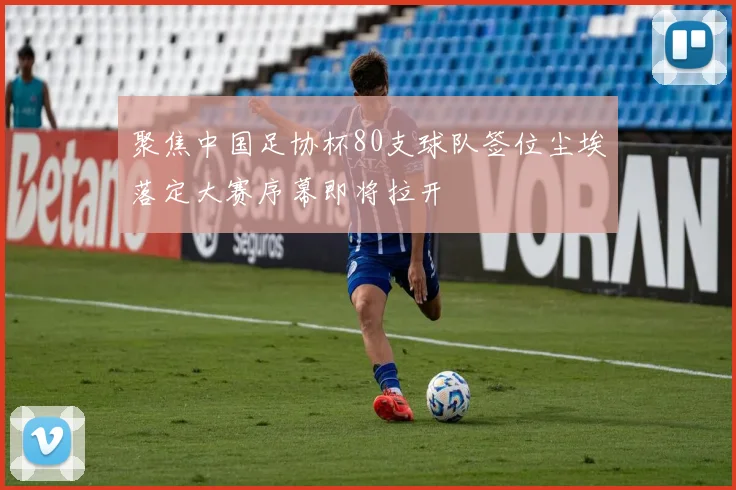 聚焦中国足协杯80支球队签位尘埃落定大赛序幕即将拉开